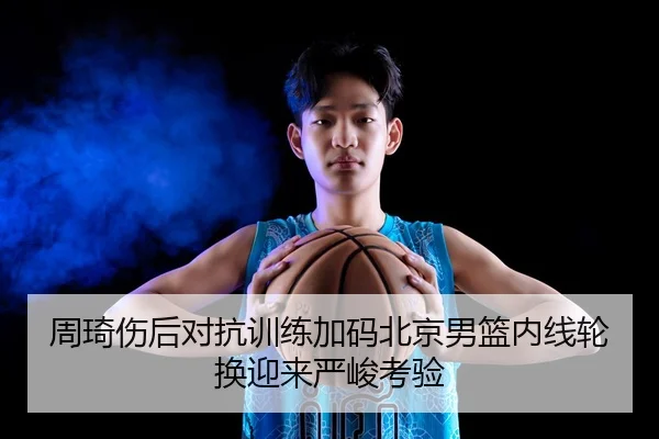 周琦伤后对抗训练加码北京男篮内线轮换迎来严峻考验（BOYUSPORT）